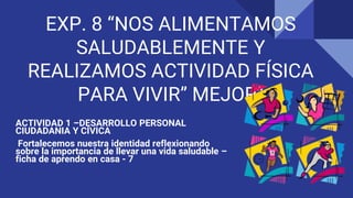 EXP. 8 “NOS ALIMENTAMOS
SALUDABLEMENTE Y
REALIZAMOS ACTIVIDAD FÍSICA
PARA VIVIR” MEJOR”
ACTIVIDAD 1 –DESARROLLO PERSONAL
CIUDADANIA Y CÍVICA
Fortalecemos nuestra identidad reflexionando
sobre la importancia de llevar una vida saludable –
ficha de aprendo en casa - 7
 