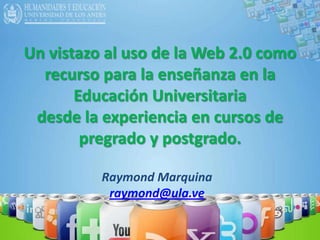 Un vistazo al uso de la Web 2.0 como recurso para la enseñanza en la Educación Universitaria  desde la experiencia en cursos de pregrado y postgrado. Raymond Marquina raymond@ula.ve 