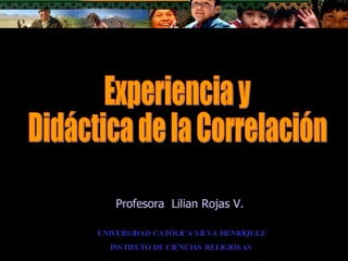 Experiencia y Didáctica de la Correlación UNIVERSIDAD CATÓLICA SILVA HENRÍQUEZ INSTITUTO DE CIENCIAS RELIGIOSAS Profesora  Lilian Rojas V. 