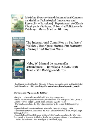Maritime Transport (2nd: International Congress
on Maritime Technological Innovations and
Research). -- Barcelona] : Departament de Ciència
i Enginyeria Nàutiques, Universitat Politècnica de
Catalunya : Museu Marítim, DL 2003
The International Committee on Seafarers'
Welfare / Rodríguez-Martos. En: Maritime
Heritage and Modern Ports
Nebe, W. Manual de navegación
astronómica. -- Barcelona : CEAC, 1998
Traducción Rodríguez-Martos
- Rodríguez-Martos Dauder, Ricardo. El Buque mercante como institución total
[tesi]. Barcelona : UPC, 1995 http://www.tdx.cat/handle/10803/6998
Obres sobre l’Apostolado del Mar
- Panjón : revista del Apostolado del Mar. Anys 1955-1957
- Stella Maris : Organo oficial del Apostolado del Mar en España. Año I, núm. 1
(Enero-Febrero 1959) - Año II, núm. 10 (Julio-Agosto 1960)
- Qué es el Apostolado del Mar : breve memoria del centro de Bilbao : 1930-
1940
- Apostolado del Mar (Barcelona). Memoria. 1927-1942 ; 1955 ; 1968
- “Relanzamiento del Apostolado del Mar” En: Marina civil. Núm. 69 (jul.-sept.
2003), p. 89-90
- Apostolado del Mar (Palma de Mallorca). Qué es el Apostolado del Mar : $b
breve noticia de sus actividades, fundación y propagación en el mundo entero
... Palma de Mallorca : Suc. Amengual y Muntaner, 1943
 