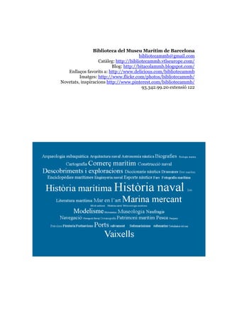 Biblioteca del Museu Marítim de Barcelona
bibliotecammb@gmail.com
Catàleg: http://bibliotecammb.vtlseurope.com/
Blog: http://bitacolammb.blogspot.com/
Enllaços favorits a: http://www.delicious.com/bibliotecammb
Imatges: http://www.flickr.com/photos/bibliotecammb/
Novetats, inspiracions http://www.pinterest.com/bibliotecammb/
93.342.99.20 extensió 122
 