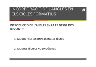 INCORPORACIÓ)DE)L’ANGLES)EN)
ELS)CICLES)FORMATIUS)
INTRODUCCIÓ!DE!L’ANGLES!EN!LA!FP!DESDE!DOS!
BESSANTS:!
!
!
!
!

1.  MODUL!PROFESSIONAL!D’ANGLES!TÈCNIC!
2.  MODULS!TÈCNICS!NO!LINGÜISTICS!!

!!

 