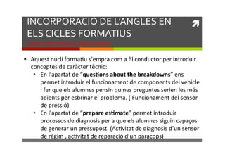 INCORPORACIÓ)DE)L’ANGLES)EN)
ELS)CICLES)FORMATIUS)

!!

MÒDUL!PROFESSIONAL!D’ANGLES!TÈCNIC!

"  Aquest!nucli!formaKu!s’empra!com!a!ﬁl!conductor!per!introduir!
conceptes!de!caràcter!tècnic:!
•  En!l’apartat!de!“ques*ons,about,the,breakdowns”!ens!
permet!introduir!el!funcionament!de!components!del!vehicle!
i!fer!que!els!alumnes!pensin!quines!preguntes!serien!les!més!
adients!per!esbrinar!el!problema.!(!Funcionament!del!sensor!
de!pressió)!
•  En!l’apartat!de!“prepare,es*mate”!permet!introduir!
processos!de!diagnosis!per!a!que!els!alumnes!siguin!capaços!
de!generar!un!pressupost.!(AcKvitat!de!diagnosis!d’un!sensor!
de!règim!,!acKvitat!de!reparació!d’un!paracops)!

 