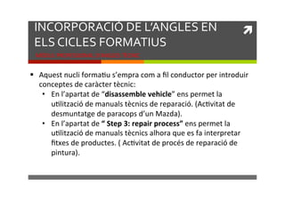 INCORPORACIÓ)DE)L’ANGLES)EN)
ELS)CICLES)FORMATIUS)

!!

MÒDUL!PROFESSIONAL!D’ANGLES!TÈCNIC!

"  Aquest!nucli!formaKu!s’empra!com!a!ﬁl!conductor!per!introduir!
conceptes!de!caràcter!tècnic:!
•  En!l’apartat!de!“disassemble,vehicle”!ens!permet!la!
uKlització!de!manuals!tècnics!de!reparació.!(AcKvitat!de!
desmuntatge!de!paracops!d’un!Mazda).!
•  En!l’apartat!de!“,Step,3:,repair,process”,ens!permet!la!
uKlització!de!manuals!tècnics!alhora!que!es!fa!interpretar!
ﬁtxes!de!productes.!(!AcKvitat!de!procés!de!reparació!de!
pintura).,

 