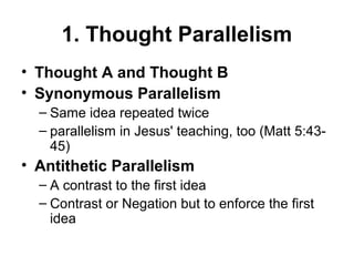 1. Thought Parallelism
• Thought A and Thought B
• Synonymous Parallelism 
– Same idea repeated twice
– parallelism in Jesus' teaching, too (Matt 5:43-
45)
• Antithetic Parallelism 
– A contrast to the first idea
– Contrast or Negation but to enforce the first 
idea
 