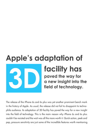 ThereleaseoftheiPhone6sand6spluswasyetanotherprominentbenchmark
inthehistoryofApple.Asusual,thereleasedidnotfailtodisappointitstechno-
phileaudience.Itsadaptationof3Dfacilityhaspavedthewayforanewinsight
intothe eldoftechnology.ThisisthemainreasonwhyiPhone6sand6splus
couldn’tberesistedandthewaitwasallthemoreworthit.Quickaction,peekand
pop,pressuresensitivityarejustsomeoftheincrediblefeaturesworthmentioning.
3D
facilityhas
Apple’sadaptationof
pavedthewayfor
anewinsightintothe
fieldoftechnology.
 