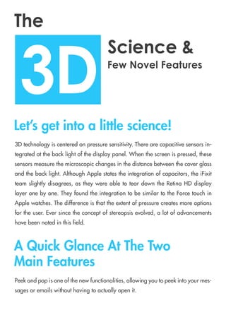 3Dtechnologyiscenteredonpressuresensitivity.Therearecapacitivesensorsin-
tegratedatthebacklightofthedisplaypanel.Whenthescreenispressed,these
sensorsmeasurethemicroscopicchangesinthedistancebetweenthecoverglass
andthebacklight.AlthoughApplestatestheintegrationofcapacitors,theiFixit
team slightlydisagrees,astheywereabletoteardowntheRetinaHDdisplay
layeronebyone.TheyfoundtheintegrationtobesimilartotheForcetouchin
Applewatches.Thedifferenceisthattheextentofpressurecreatesmoreoptions
forfortheuser.Eversincetheconceptofstereopsisevolved,alotofadvancements
havebeennotedinthis eld.
Peekandpopisoneofthenewfunctionalities,allowingyoutopeekintoyourmes-
sagesoremailswithouthavingtoactuallyopenit.
3D
Science&
The
FewNovelFeatures
Let’sgetintoalittlescience!
AQuickGlanceAtTheTwo
MainFeatures
 