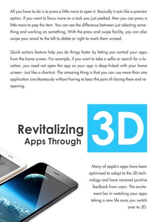 Allyouhavetodoistopressalittlemoretoopenit.Basicallyitactslikeapreview
option.Ifyouwanttofocusmoreonataskyoujustpeeked,thenyoucanpressa
littlemoretopoptheitem.Youcanseethedifferencebetweenjustselectingsome-
thingandworkingonsomething.Withthepressandswipefacility,youcanalso
swipeyouremailtothelefttodeleteorrighttomarkthemunread.
Quickactionsfeaturehelpyoudothingsfasterbylettingyoucontrolyourapps
fromthehomescreen.Forexample,ifyouwanttotakeaseleorsearchforalo-
cation,youneednotopentheappasyourappisdeep-linkedwithyourhome
screen–Justlikeashortcut.Theamazingthingisthatyoucanusemorethanone
applicationsimultaneouslywithouthavingtobearthepainofclosingthemandre-
opening.
Manyofapple’sappshavebeen
optimizedtoadapttothe3Dtech-
nologyandhavereceivedpositive
feedbackfromusers.Theexcite-
mentliesinwatchingyourapps
takinganewlifeonceyouswitch
overto3D.
3DRevitalizing
AppsThrough
 