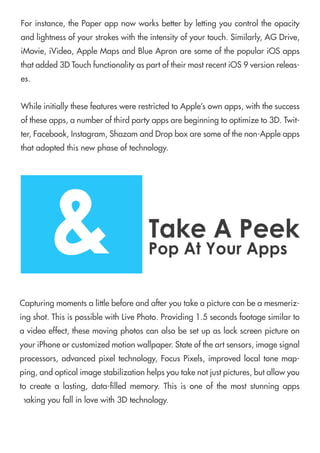 Forinstance,thePaperappnowworksbetterbylettingyoucontroltheopacity
andlightnessofyourstrokeswiththeintensityofyourtouch.Similarly,AGDrive,
iMovie,iVideo,AppleMapsandBlueApronaresomeofthepopulariOSapps
thatadded3DTouchfunctionalityaspartoftheirmostrecentiOS9versionreleas-
es.
WhileinitiallythesefeatureswererestrictedtoApple’sownapps,withthesuccess
oftheseapps,anumberofthirdpartyappsarebeginningtooptimizeto3D.Twit-
ter,Facebook,Instagram,ShazamandDropboxaresomeofthenon-Appleapps
thatadoptedthisnewphaseoftechnology.
Capturingmomentsalittlebeforeandafteryoutakeapicturecanbeamesmeriz-
ingshot.ThisispossiblewithLivePhoto.Providing1.5secondsfootagesimilarto
avideoeffect,thesemovingphotoscanalsobesetupaslockscreenpictureon
youriPhoneorcustomizedmotionwallpaper.Stateoftheartsensors,imagesignal
processors,advancedpixeltechnology,FocusPixels,improvedlocaltonemap-
ping,andopticalimagestabilizationhelpsyoutakenotjustpictures,butallowyou
tocreatealasting,data-lledmemory.Thisisoneofthemoststunningapps
makingyoufallinlovewith3Dtechnology.
&TakeAPeek
PopAtYourApps
 