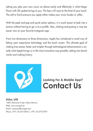LettingyouplayyourownmusiconphoneeasilyandeffectivelyiswhatMagic
Pianowith3Dupdatebringstoyou.Thekeyswillreacttothelevelofyourtouch.
Thesoftorhardpressureyouapplyeithermakesyourmusiclouderorsofter.
Withthepeekandpopandquickactionoptions,itismucheasiertolookintoa
picturewithouthavingtogointoaprole.Also,clickingandpostingiswaytoo
easiernowonyourfavoriteInstagramapp.
FromFromtwodimensionstothreedimensions,Applehasintroducedanovelwayof
lettingusersexperiencetechnologyandthetouchscreen.Theultimategoalof
makingliveseasier,fasterandsimplerthroughtechnologicaladvancementsisex-
actlywhatApplebringsusinthemostinnovativewaypossible,settingnewbench
marksandmakinghistory.
ContactUs
Dubai,UAE
1409,Diamond5Apt,DubaiMarina.
Web:www.innoppl.ae
Email:contactus@innoppl.com
Phone:+971556730943|+971556730729
LookingForAMobileApp?
 