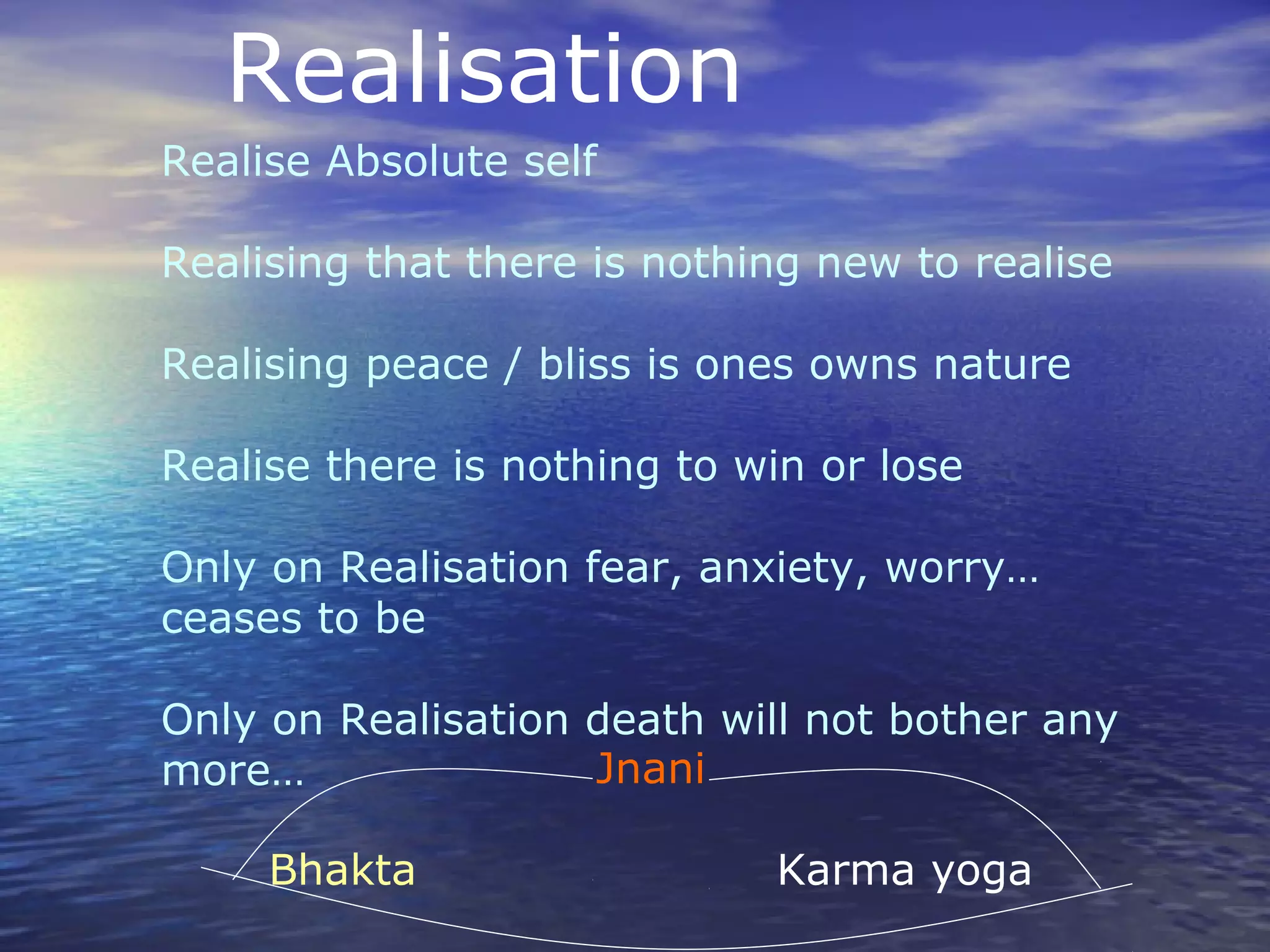Realisation
Realise Absolute self
Realising that there is nothing new to realise
Realising peace / bliss is ones owns nature
Realise there is nothing to win or lose
Only on Realisation fear, anxiety, worry…
ceases to be
Only on Realisation death will not bother any
more… Jnani
Bhakta Karma yoga
 