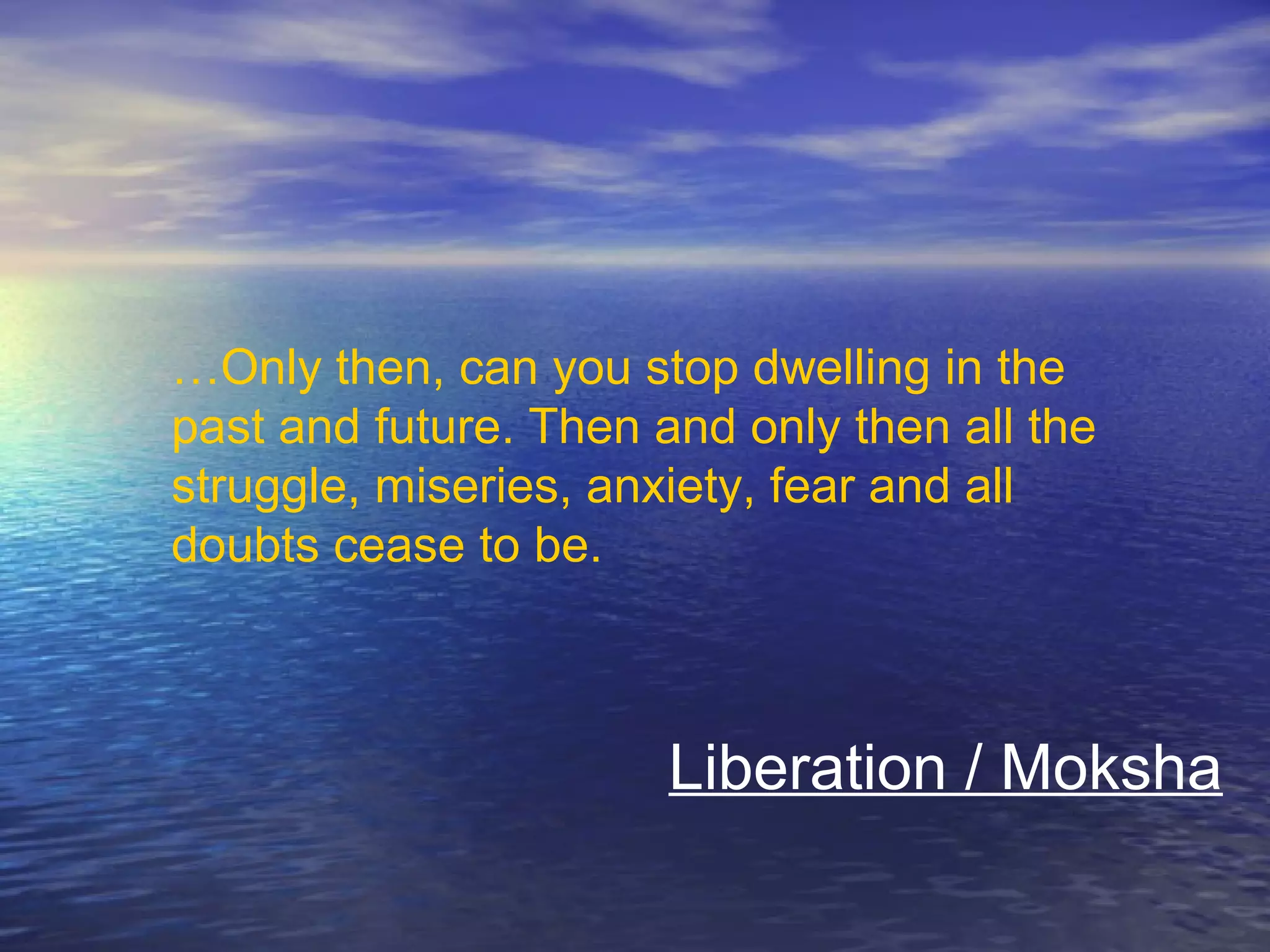 …Only then, can you stop dwelling in the
past and future. Then and only then all the
struggle, miseries, anxiety, fear and all
doubts cease to be.
Liberation / Moksha
 