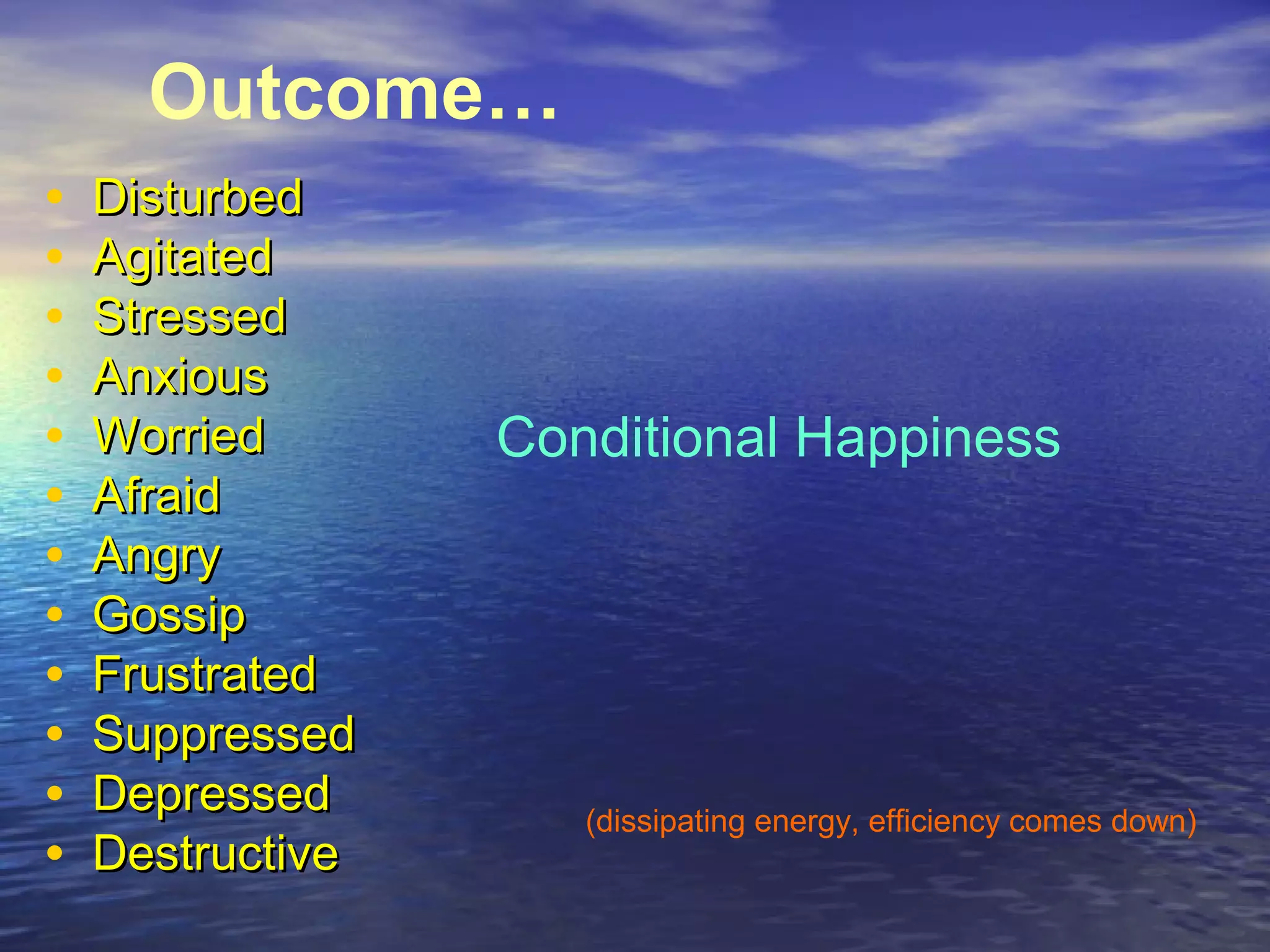 Outcome…
• DisturbedDisturbed
• AgitatedAgitated
• StressedStressed
• AnxiousAnxious
• WorriedWorried
• AfraidAfraid
• AngryAngry
• GossipGossip
• FrustratedFrustrated
• SuppressedSuppressed
• DepressedDepressed
• DestructiveDestructive
Conditional Happiness
(dissipating energy, efficiency comes down)
 
