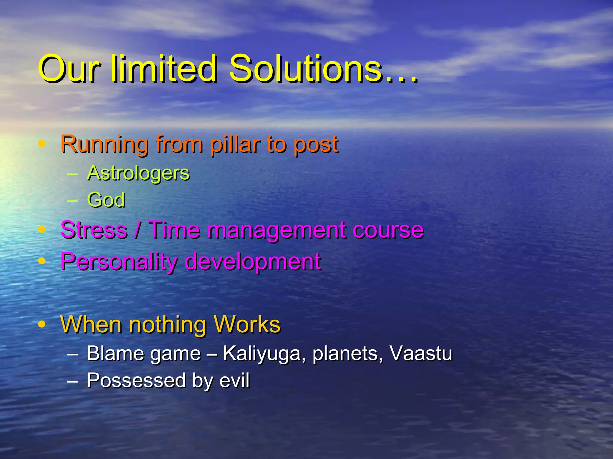 Our limited Solutions…Our limited Solutions…
• Running from pillar to postRunning from pillar to post
– AstrologersAstrologers
– GodGod
• Stress / Time management courseStress / Time management course
• Personality developmentPersonality development
• When nothing WorksWhen nothing Works
– Blame game – Kaliyuga, planets, VaastuBlame game – Kaliyuga, planets, Vaastu
– Possessed by evilPossessed by evil
 
