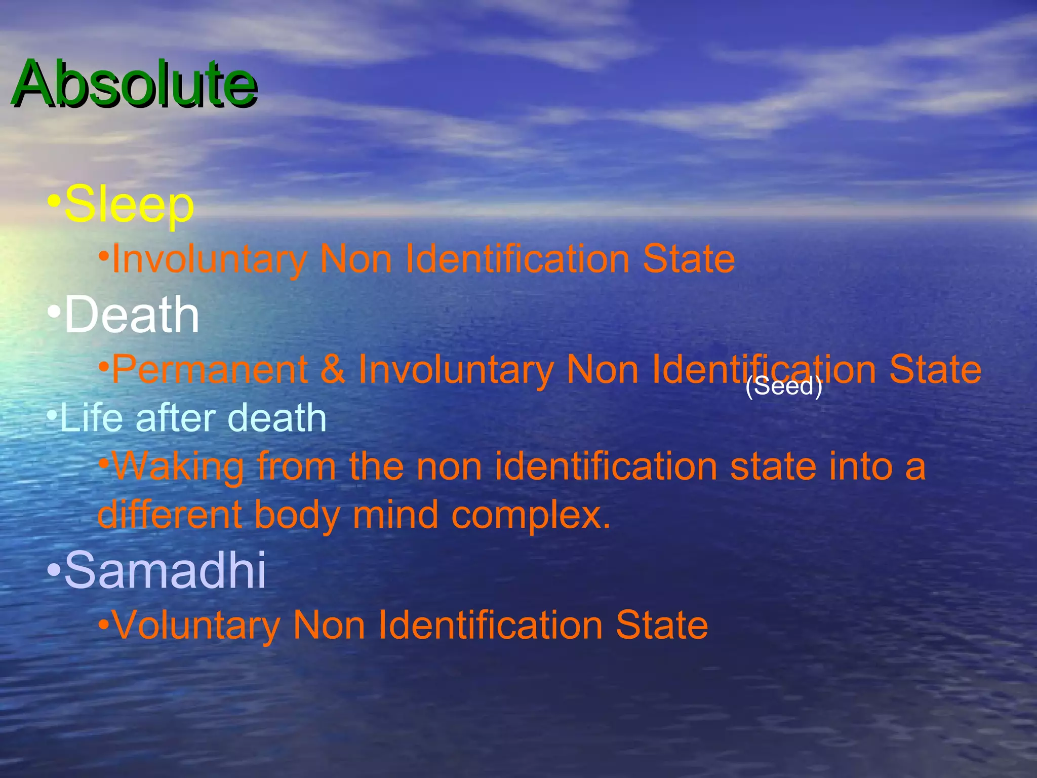 AbsoluteAbsolute
•Sleep
•Involuntary Non Identification State
•Death
•Permanent & Involuntary Non Identification State
•Life after death
•Waking from the non identification state into a
different body mind complex.
•Samadhi
•Voluntary Non Identification State
(Seed)
 