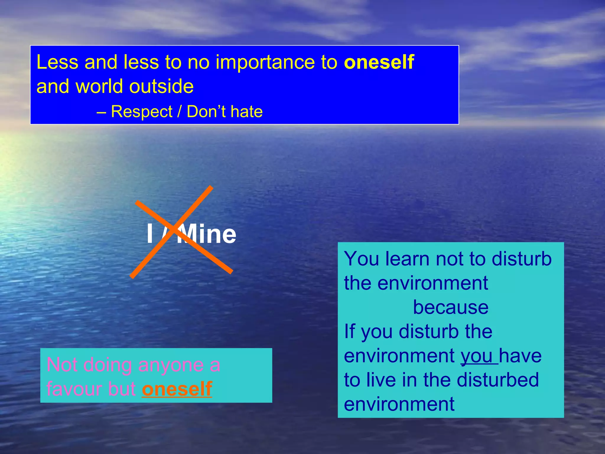 Less and less to no importance to oneself
and world outside
– Respect / Don’t hate
Not doing anyone a
favour but oneself
You learn not to disturb
the environment
because
If you disturb the
environment you have
to live in the disturbed
environment
I / Mine
 