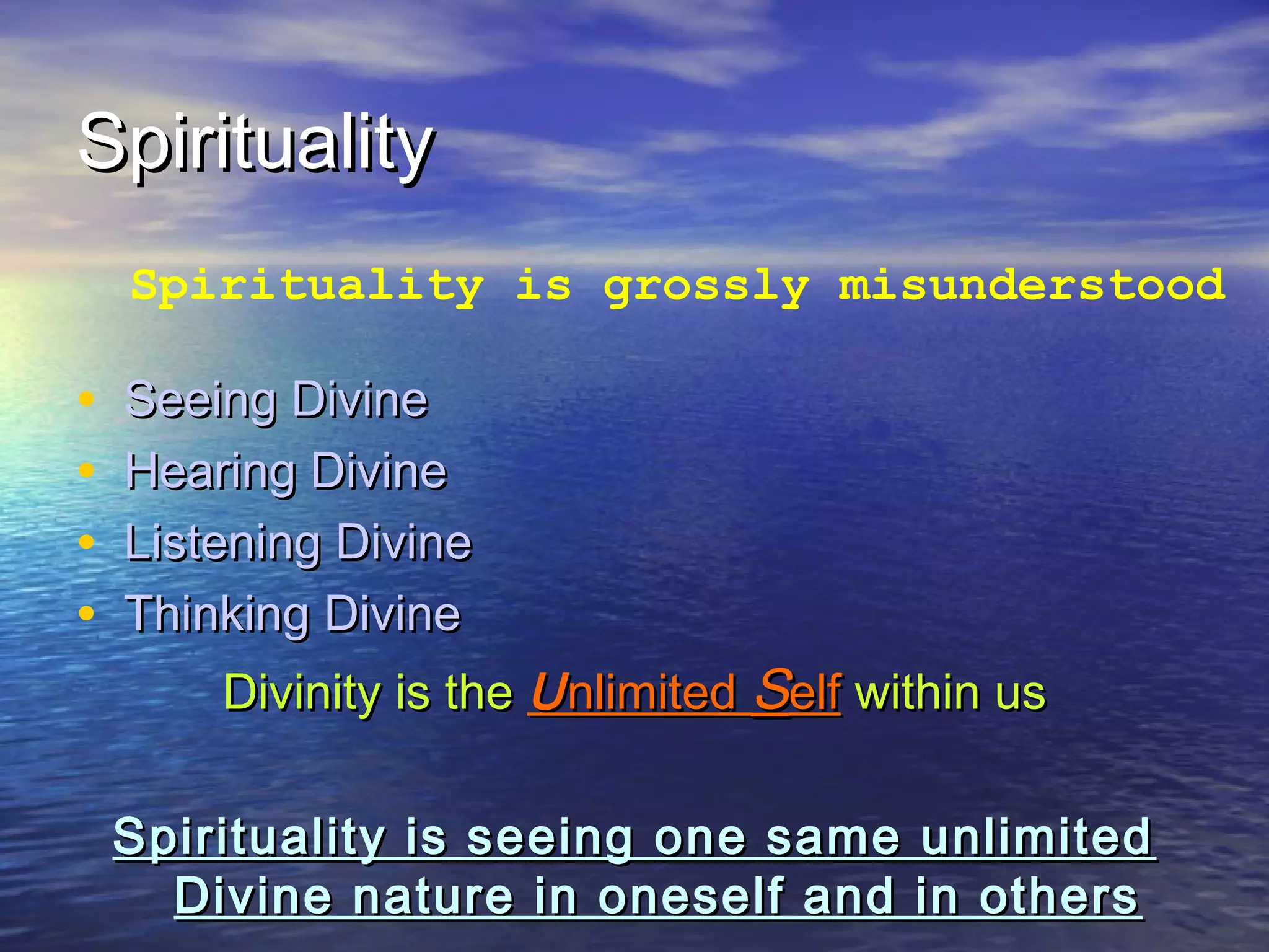 SpiritualitySpirituality
• Seeing DivineSeeing Divine
• Hearing DivineHearing Divine
• Listening DivineListening Divine
• Thinking DivineThinking Divine
Divinity is theDivinity is the UUnlimitednlimited SSelfelf within uswithin us
Spirituality is seeing one same unlimitedSpirituality is seeing one same unlimited
Divine nature in oneself and in othersDivine nature in oneself and in others
Spirituality is grossly misunderstood
 