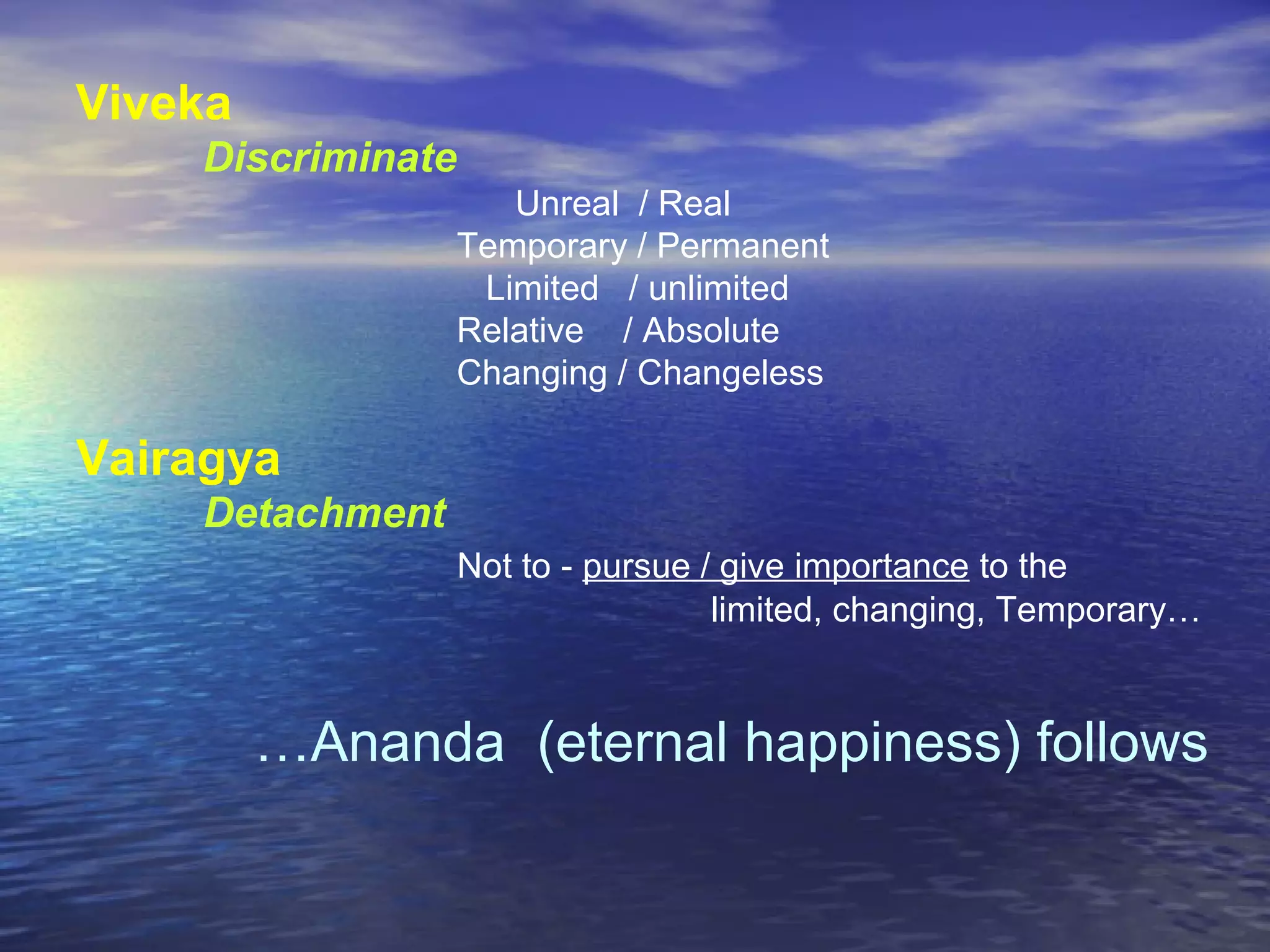 Viveka
Discriminate
Unreal / Real
Temporary / Permanent
Limited / unlimited
Relative / Absolute
Changing / Changeless
Vairagya
Detachment
Not to - pursue / give importance to the
limited, changing, Temporary…
…Ananda (eternal happiness) follows
 