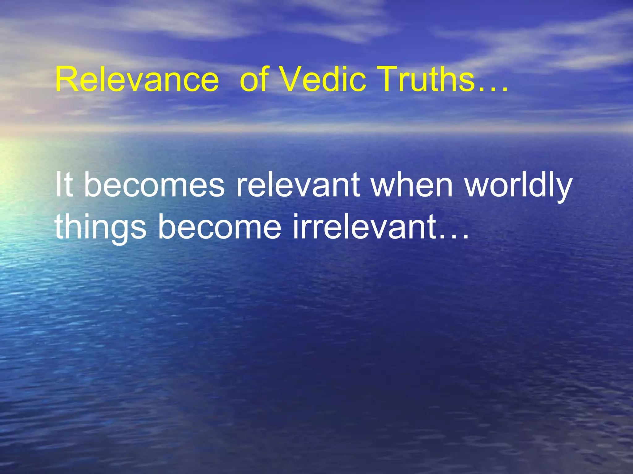 It becomes relevant when worldly
things become irrelevant…
Relevance of Vedic Truths…
 