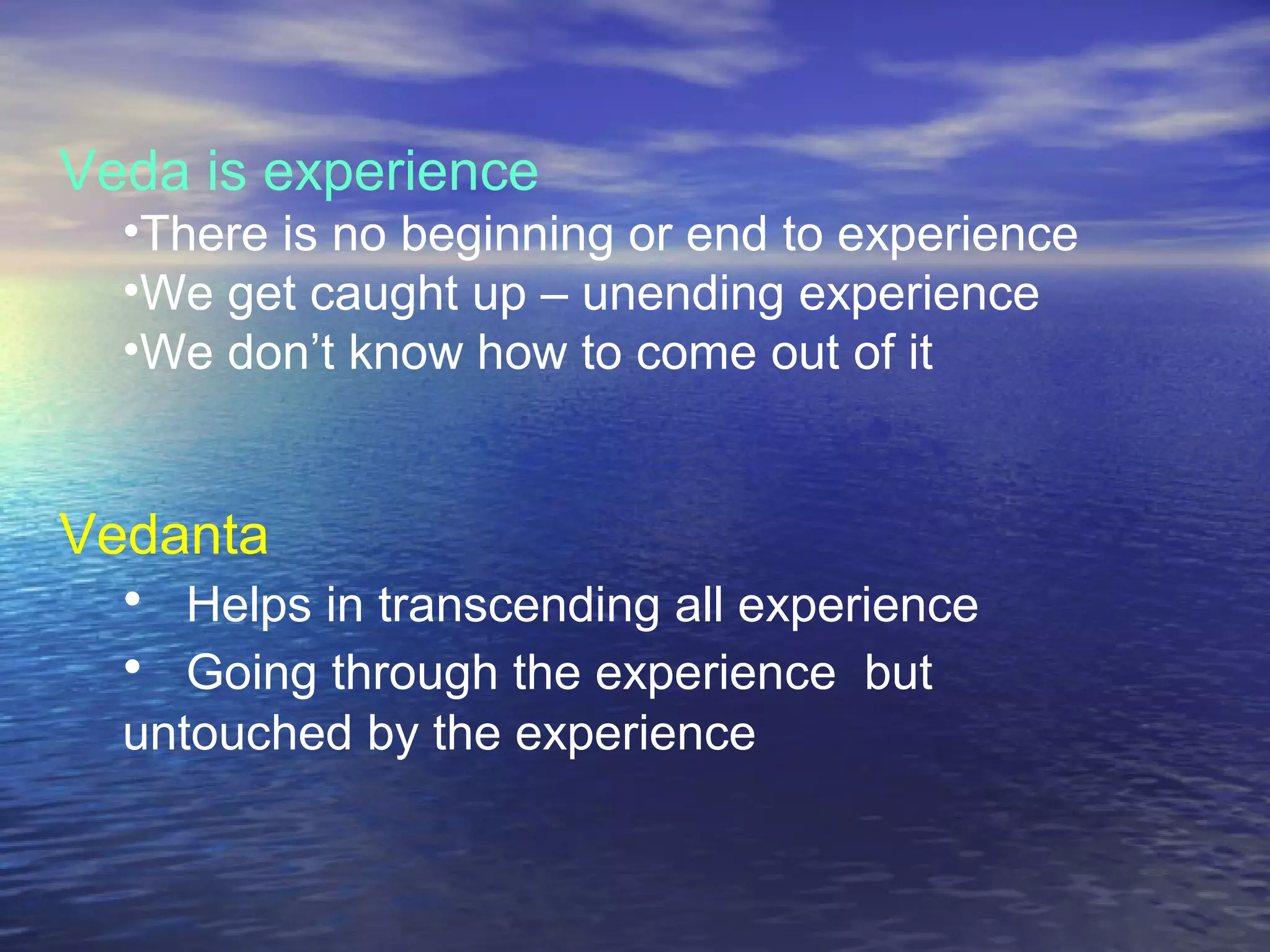 Veda is experience
•There is no beginning or end to experience
•We get caught up – unending experience
•We don’t know how to come out of it
Vedanta
• Helps in transcending all experience
• Going through the experience but
untouched by the experience
 