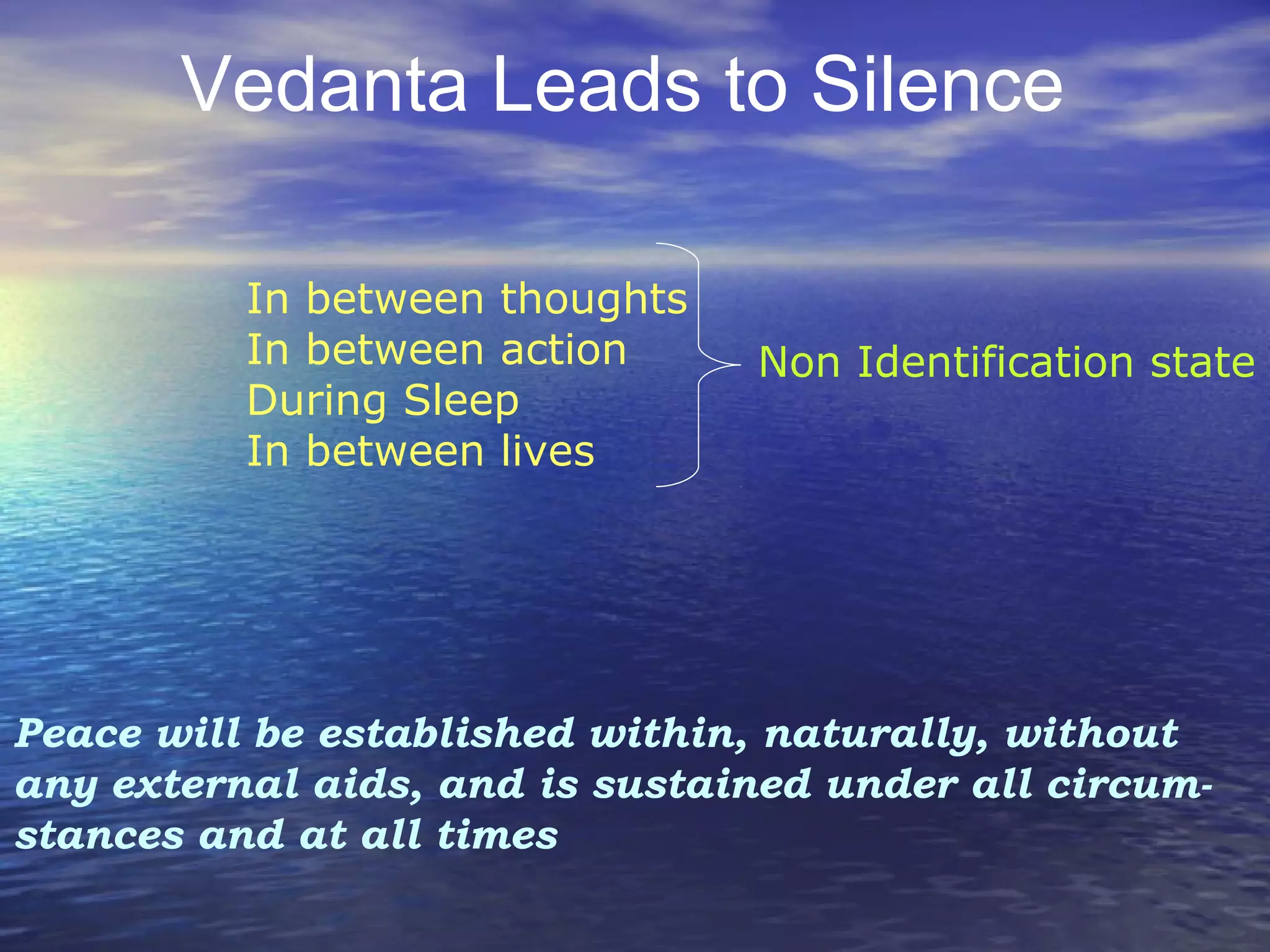 Vedanta Leads to Silence
Peace will be established within, naturally, without
any external aids, and is sustained under all circum­
stances and at all times
In between thoughts
In between action
During Sleep
In between lives
Non Identification state
 