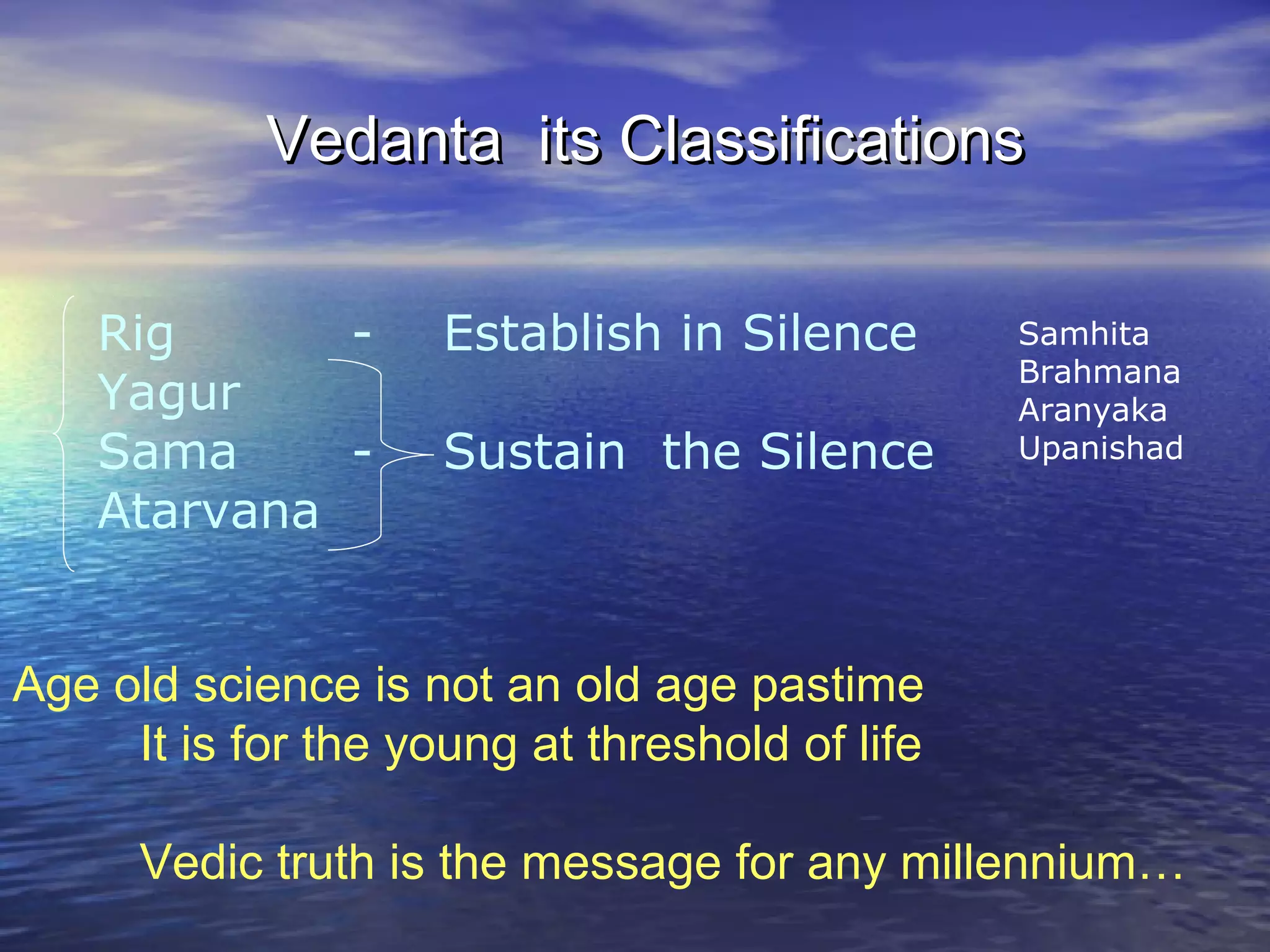 Age old science is not an old age pastime
It is for the young at threshold of life
Vedic truth is the message for any millennium…
Rig - Establish in Silence
Yagur
Sama - Sustain the Silence
Atarvana
Vedanta its ClassificationsVedanta its Classifications
Samhita
Brahmana
Aranyaka
Upanishad
 