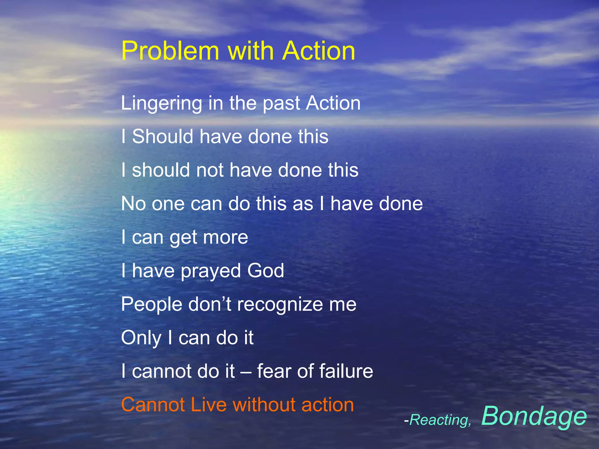 Problem with Action
Lingering in the past Action
I Should have done this
I should not have done this
No one can do this as I have done
I can get more
I have prayed God
People don’t recognize me
Only I can do it
I cannot do it – fear of failure
Cannot Live without action
-Reacting, Bondage
 