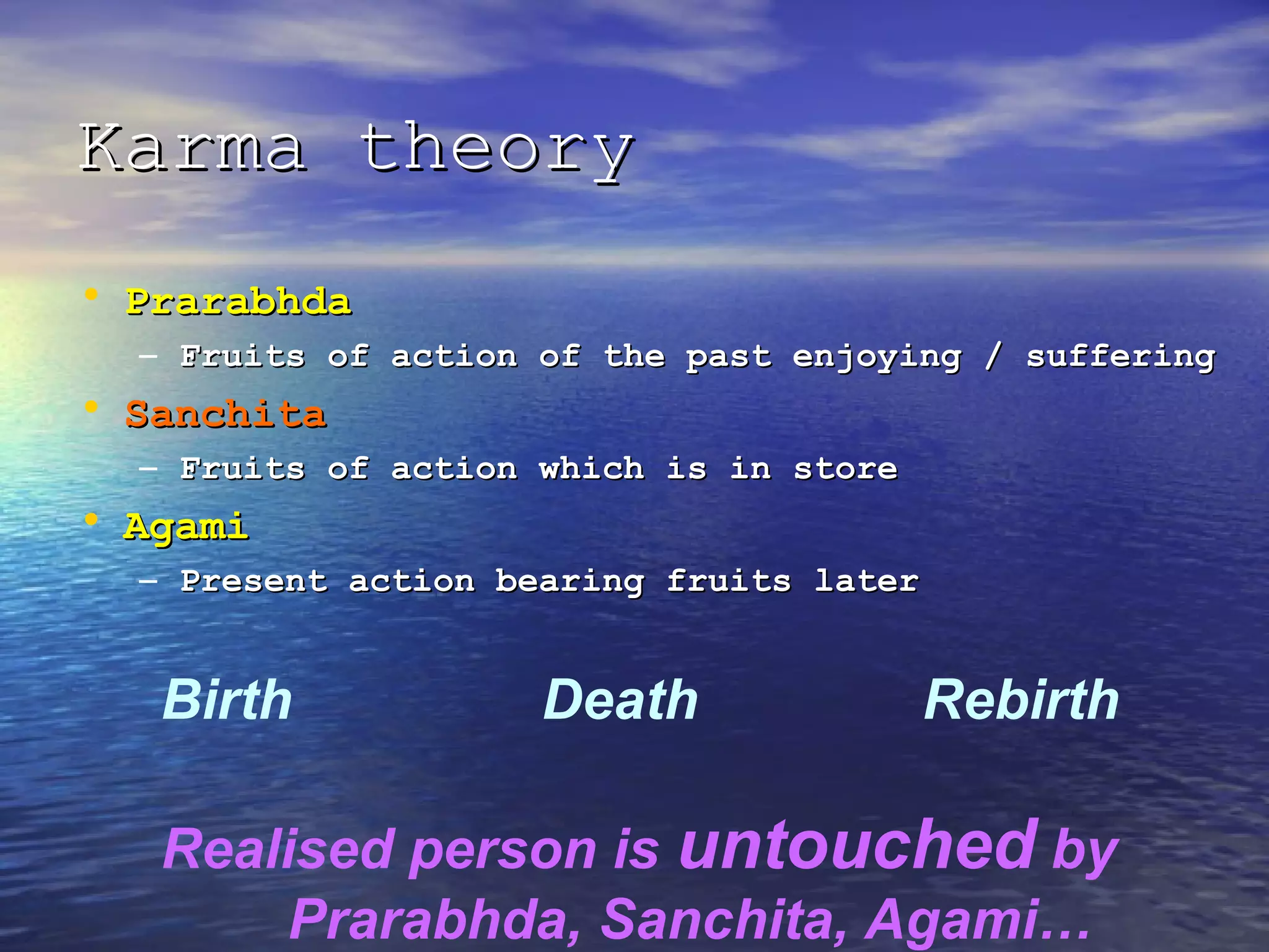 Karma theoryKarma theory
• PrarabhdaPrarabhda
– Fruits of action of the past enjoying / sufferingFruits of action of the past enjoying / suffering
• SanchitaSanchita
– Fruits of action which is in storeFruits of action which is in store
• AgamiAgami
– Present action bearing fruits laterPresent action bearing fruits later
Birth Death Rebirth
Realised person is untouched by
Prarabhda, Sanchita, Agami…
 