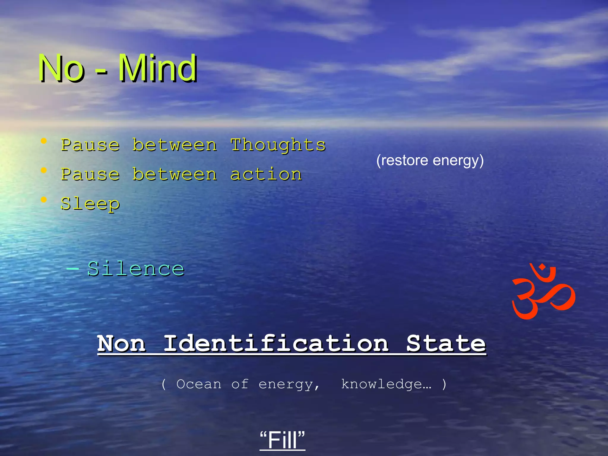 No - MindNo - Mind
• Pause between ThoughtsPause between Thoughts
• Pause between actionPause between action
• SleepSleep
– SilenceSilence
Non Identification StateNon Identification State
(restore energy)
“Fill”
( Ocean of energy, knowledge… )

 