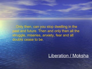 …Only then, can you stop dwelling in the
past and future. Then and only then all the
struggle, miseries, anxiety, fear and all
doubts cease to be.
Liberation / Moksha
 