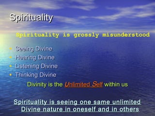 SpiritualitySpirituality
• Seeing DivineSeeing Divine
• Hearing DivineHearing Divine
• Listening DivineListening Divine
• Thinking DivineThinking Divine
Divinity is theDivinity is the UUnlimitednlimited SSelfelf within uswithin us
Spirituality is seeing one same unlimitedSpirituality is seeing one same unlimited
Divine nature in oneself and in othersDivine nature in oneself and in others
Spirituality is grossly misunderstood
 