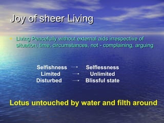 Joy of sheer LivingJoy of sheer Living
• Living Peacefully without external aids irrespective ofLiving Peacefully without external aids irrespective of
situation, time, circumstances, not - complaining, arguingsituation, time, circumstances, not - complaining, arguing
Lotus untouched by water and filth around
Selfishness Selflessness
Limited Unlimited
Disturbed Blissful state
 