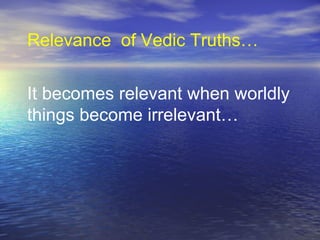 It becomes relevant when worldly
things become irrelevant…
Relevance of Vedic Truths…
 