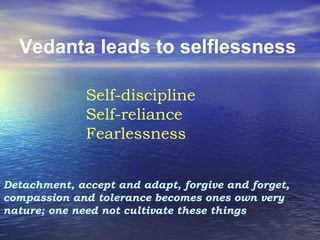 Vedanta leads to selflessness
Self-discipline
Self-reliance
Fearlessness
Detachment, accept and adapt, forgive and forget,
compassion and tolerance becomes ones own very
nature; one need not cultivate these things
 