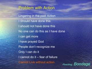 Problem with Action
Lingering in the past Action
I Should have done this
I should not have done this
No one can do this as I have done
I can get more
I have prayed God
People don’t recognize me
Only I can do it
I cannot do it – fear of failure
Cannot Live without action
-Reacting, Bondage
 