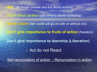 Act (to forget oneself and the world outside)
Don’t shun action (idle mind is devils workshop)
Never Claim (fall- world will go on with or without me)
Don’t give importance to fruits of action (freedom)
Don’t give importance to doership (Liberation)
- Act do not React
Not renunciation of action - Renunciation in action
 