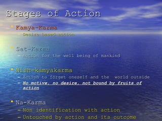 Stages of ActionStages of Action
• Kamya-KarmaKamya-Karma
– Desire based actionDesire based action
• Sat-KarmaSat-Karma
– Action for the well being of mankindAction for the well being of mankind
• Nish-kamyakarmaNish-kamyakarma
– Action to forget oneself and the world outsideAction to forget oneself and the world outside
– No motive, no desire, not bound by fruits ofNo motive, no desire, not bound by fruits of
actionaction
• Na-KarmaNa-Karma
– Non identification with actionNon identification with action
– Untouched by action and its outcomeUntouched by action and its outcome
 