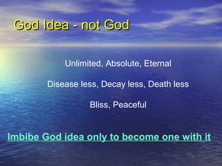 God Idea - not GodGod Idea - not God
Unlimited, Absolute, Eternal
Disease less, Decay less, Death less
Bliss, Peaceful
Imbibe God idea only to become one with it
 