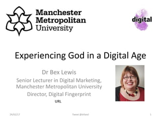Experiencing God in a Digital Age
Dr Bex Lewis
Senior Lecturer in Digital Marketing,
Manchester Metropolitan University
Director, Digital Fingerprint
Tweet @drbexl 124/02/17
http://bit.ly/experience-god-da
 