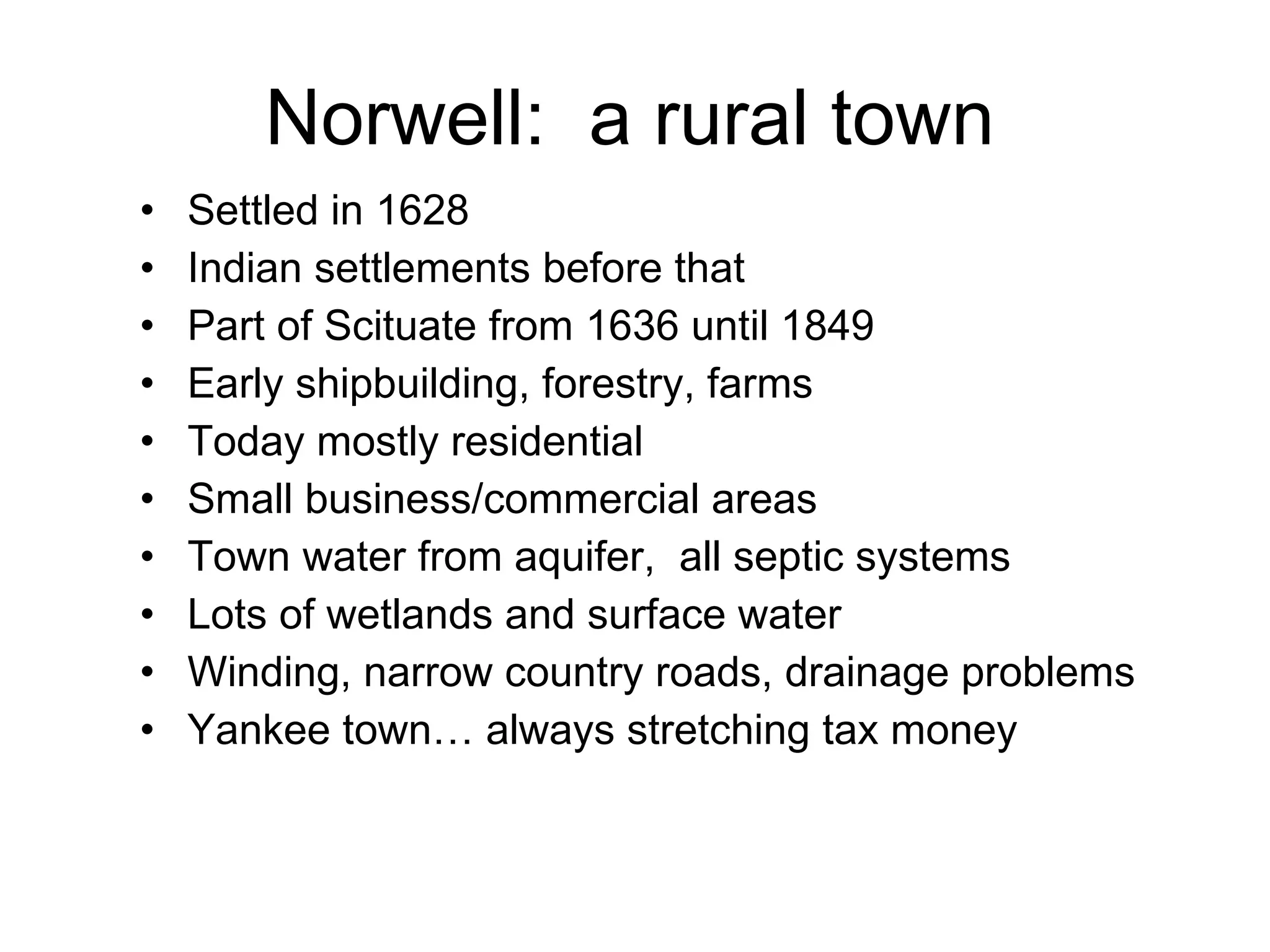 Norwell:  a rural town Settled in 1628 Indian settlements before that Part of Scituate from 1636 until 1849 Early shipbuilding, forestry, farms Today mostly residential Small business/commercial areas Town water from aquifer,  all septic systems Lots of wetlands and surface water Winding, narrow country roads, drainage problems Yankee town… always stretching tax money 