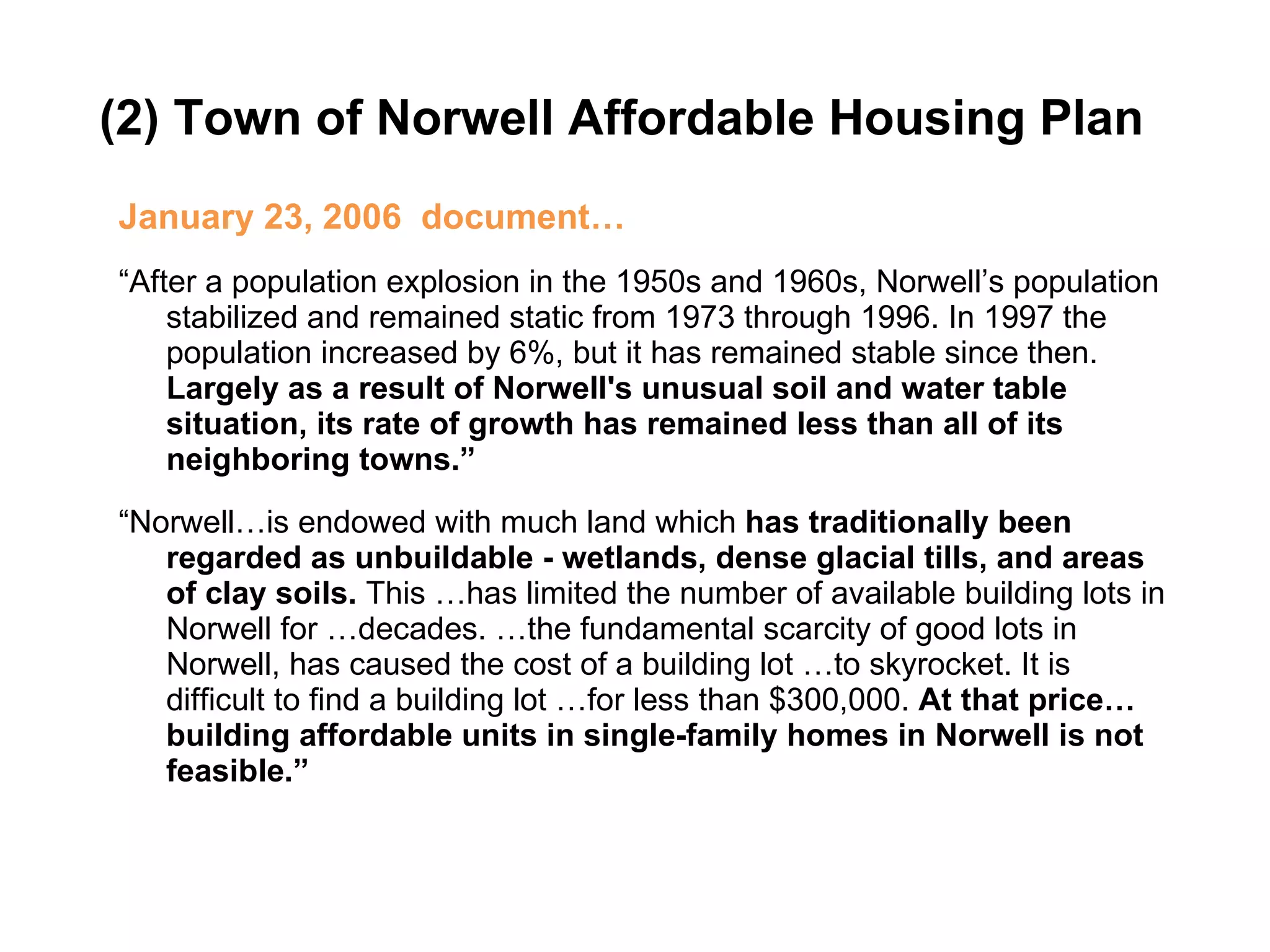 (2) Town of Norwell Affordable Housing Plan  January 23, 2006  document… “ After a population explosion in the 1950s and 1960s, Norwell’s population stabilized and remained static from 1973 through 1996. In 1997 the population increased by 6%, but it has remained stable since then.  Largely as a result of Norwell's unusual soil and water table situation, its rate of growth has remained less than all of its neighboring towns.” “ Norwell…is endowed with much land which  has traditionally been regarded as unbuildable - wetlands, dense glacial tills, and areas of clay soils.  This …has limited the number of available building lots in Norwell for …decades. …the fundamental scarcity of good lots in Norwell, has caused the cost of a building lot …to skyrocket. It is difficult to find a building lot …for less than $300,000.  At that price… building affordable units in single-family homes in Norwell is not feasible.” 
