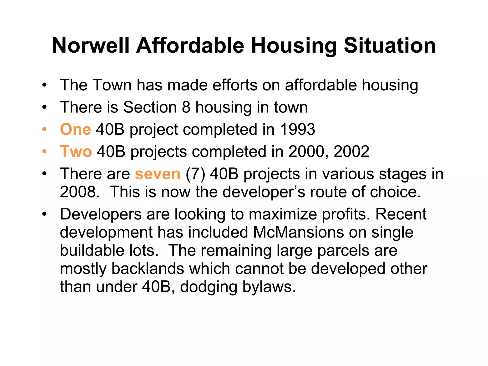 Norwell Affordable Housing Situation The Town has made efforts on affordable housing There is Section 8 housing in town One  40B project completed in 1993 Two  40B projects completed in 2000, 2002 There are  seven  (7) 40B projects in various stages in 2008.  This is now the developer’s route of choice.  Developers are looking to maximize profits. Recent development has included McMansions on single buildable lots.  The remaining large parcels are mostly backlands which cannot be developed other than under 40B, dodging bylaws.  