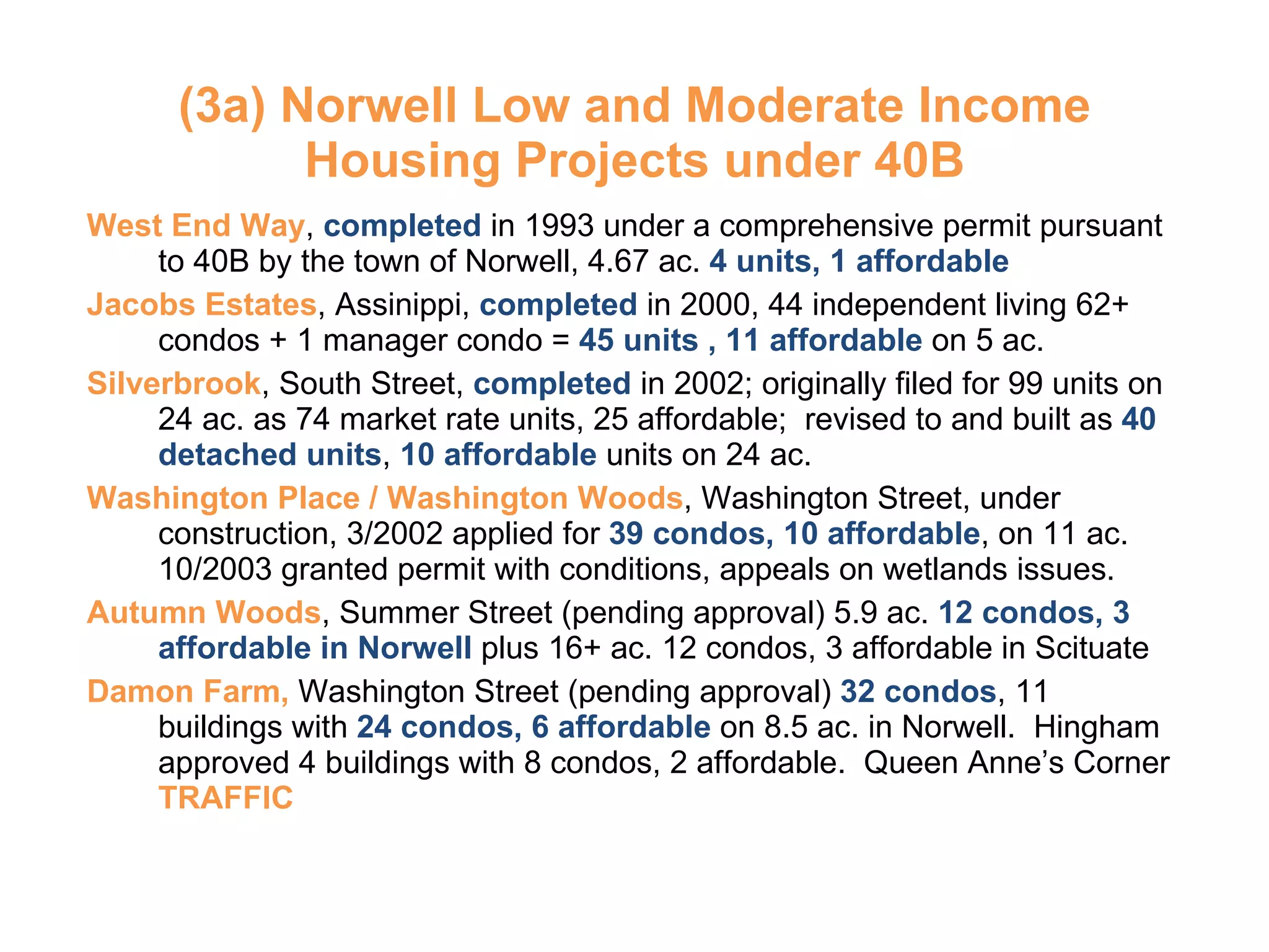 (3a) Norwell Low and Moderate Income Housing Projects under 40B West End Way ,  completed  in 1993 under a comprehensive permit pursuant to 40B by the town of Norwell, 4.67 ac.  4 units, 1 affordable Jacobs Estates , Assinippi,  completed  in 2000, 44 independent living 62+ condos + 1 manager condo =  45 units , 11 affordable  on 5 ac. Silverbrook , South Street,  completed  in 2002; originally filed for 99 units on 24 ac. as 74 market rate units, 25 affordable;  revised to and built as  40 detached units ,  10 affordable  units on 24 ac.  Washington Place / Washington Woods , Washington Street, under construction, 3/2002 applied for  39 condos, 10 affordable , on 11 ac.  10/2003 granted permit with conditions, appeals on wetlands issues. Autumn Woods , Summer Street (pending approval) 5.9 ac.  12 condos, 3 affordable in Norwell  plus 16+ ac. 12 condos, 3 affordable in Scituate  Damon Farm,  Washington Street (pending approval)  32 condos , 11 buildings with  24 condos, 6 affordable  on 8.5 ac. in Norwell.  Hingham approved 4 buildings with 8 condos, 2 affordable.  Queen Anne’s Corner  TRAFFIC 
