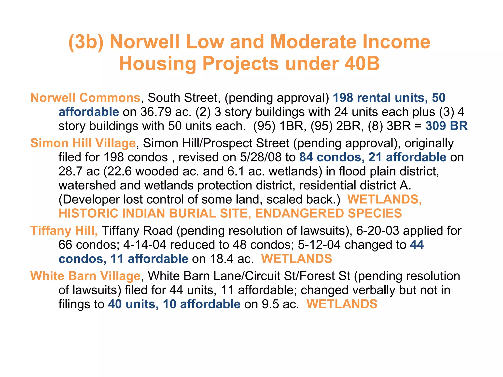 (3b) Norwell Low and Moderate Income Housing Projects under 40B Norwell Commons , South Street, (pending approval)  198 rental units, 50 affordable  on 36.79 ac. (2) 3 story buildings with 24 units each plus (3) 4 story buildings with 50 units each.  (95) 1BR, (95) 2BR, (8) 3BR =  309 BR Simon Hill Village , Simon Hill/Prospect Street (pending approval), originally filed for 198 condos , revised on 5/28/08 to  84 condos, 21 affordable  on 28.7 ac (22.6 wooded ac. and 6.1 ac. wetlands) in flood plain district, watershed and wetlands protection district, residential district A.  (Developer lost control of some land, scaled back.)  WETLANDS, HISTORIC INDIAN BURIAL SITE, ENDANGERED SPECIES Tiffany Hill,  Tiffany Road (pending resolution of lawsuits), 6-20-03 applied for 66 condos; 4-14-04 reduced to 48 condos; 5-12-04 changed to  44 condos, 11 affordable  on 18.4 ac.  WETLANDS White Barn Village , White Barn Lane/Circuit St/Forest St (pending resolution of lawsuits) filed for 44 units, 11 affordable; changed verbally but not in filings to  40 units, 10 affordable  on 9.5 ac.  WETLANDS 