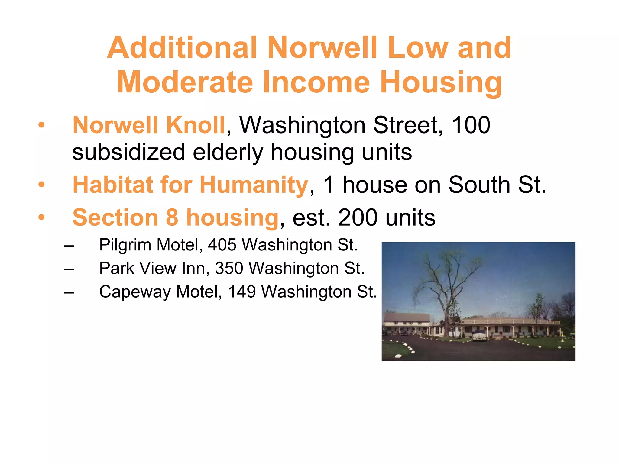 Additional Norwell Low and Moderate Income Housing Norwell Knoll , Washington Street, 100 subsidized elderly housing units Habitat for Humanity , 1 house on South St. Section 8 housing , est. 200 units Pilgrim Motel, 405 Washington St. Park View Inn, 350 Washington St. Capeway Motel, 149 Washington St. 
