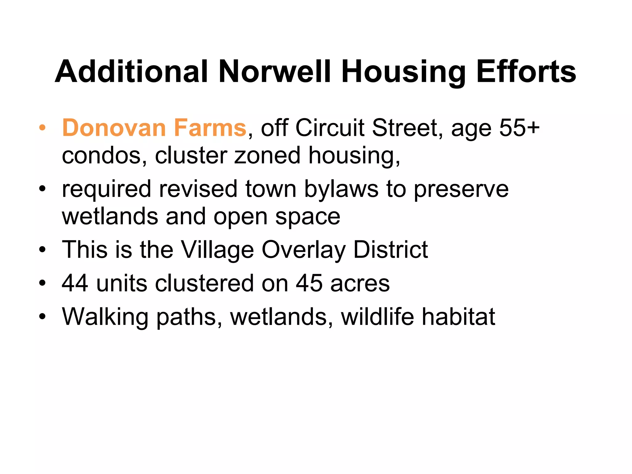 Additional Norwell Housing Efforts Donovan Farms , off Circuit Street, age 55+ condos, cluster zoned housing,  required revised town bylaws to preserve wetlands and open space  This is the Village Overlay District 44 units clustered on 45 acres  Walking paths, wetlands, wildlife habitat 