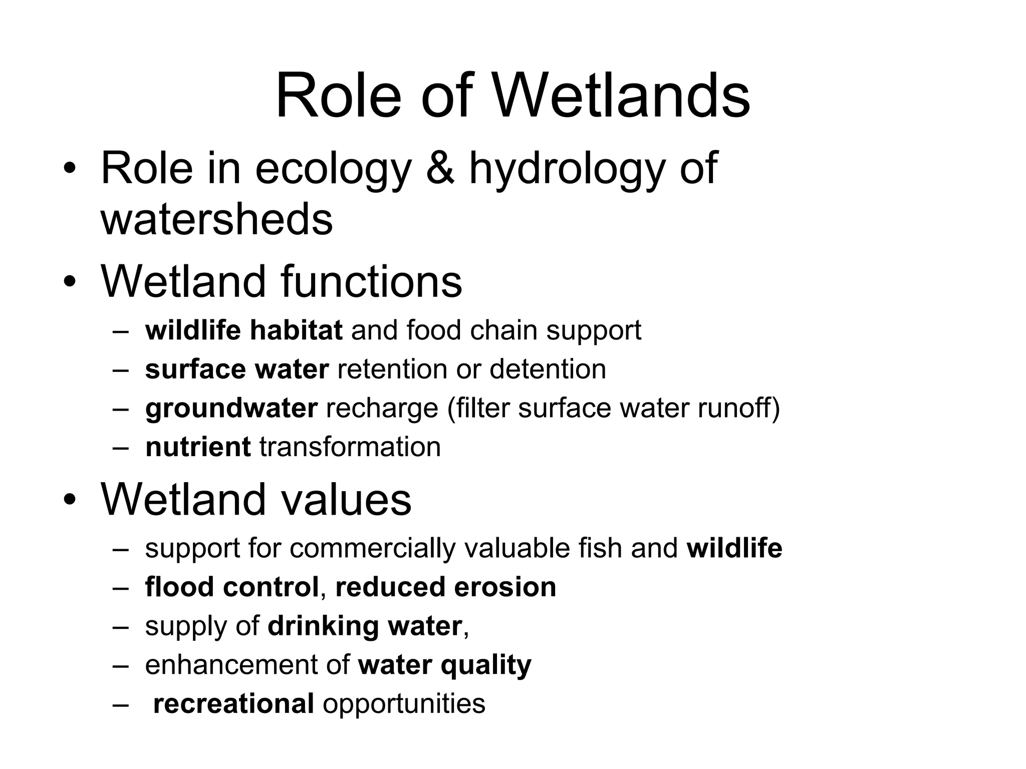 Role of Wetlands Role in ecology & hydrology of watersheds Wetland functions wildlife habitat  and food chain support surface water  retention or detention groundwater  recharge (filter surface water runoff) nutrient  transformation Wetland values support for commercially valuable fish and  wildlife flood control ,  reduced erosion supply of  drinking water , enhancement of  water quality recreational  opportunities 