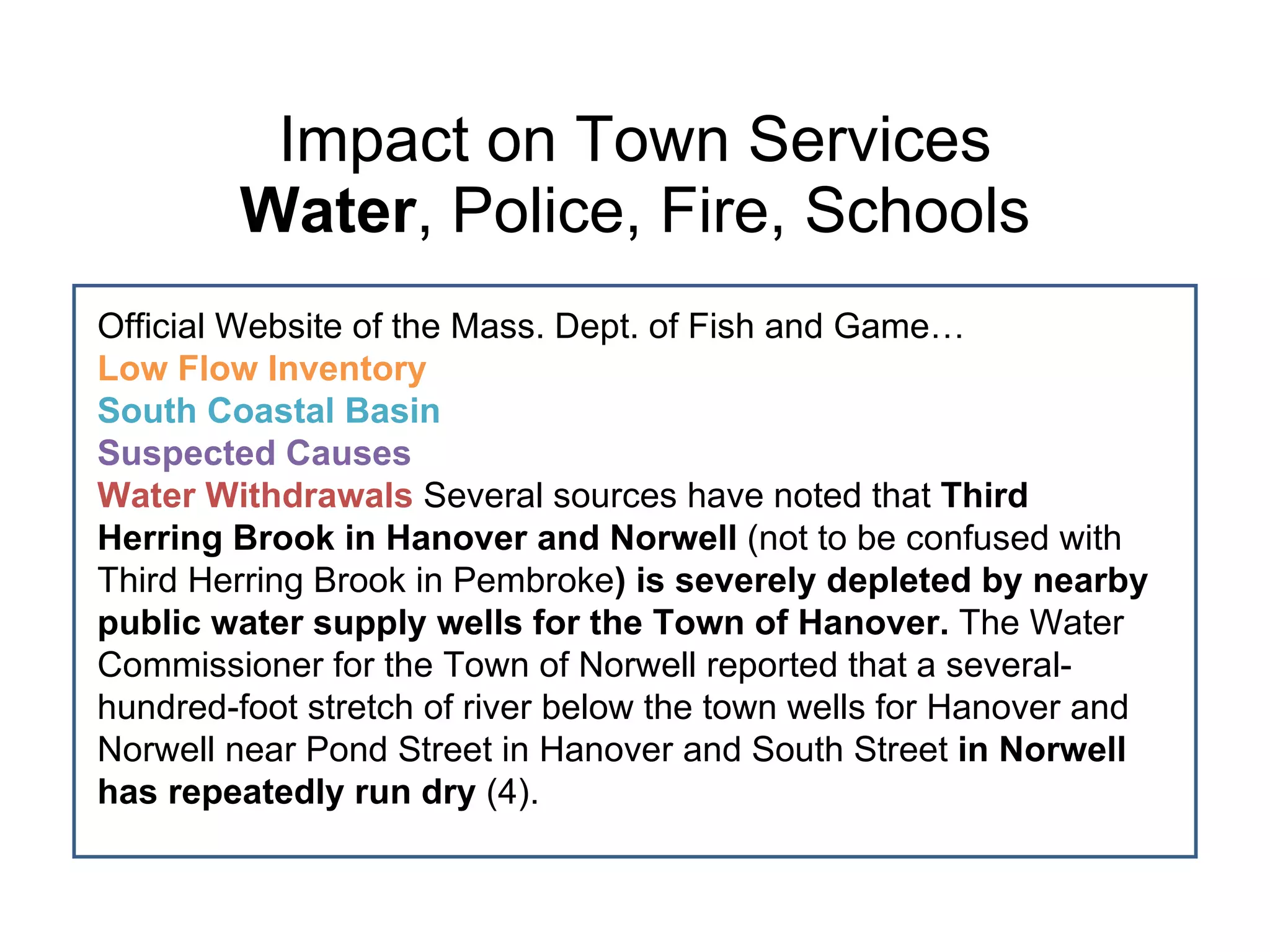 Impact on Town Services Water , Police, Fire, Schools Official Website of the Mass. Dept. of Fish and Game… Low Flow Inventory South Coastal Basin  Suspected Causes  Water Withdrawals  Several sources have noted that  Third Herring Brook in Hanover and Norwell  (not to be confused with Third Herring Brook in Pembroke ) is severely depleted by nearby public water supply wells for the Town of Hanover.  The Water Commissioner for the Town of Norwell reported that a several-hundred-foot stretch of river below the town wells for Hanover and Norwell near Pond Street in Hanover and South Street  in Norwell has repeatedly run dry  (4).  
