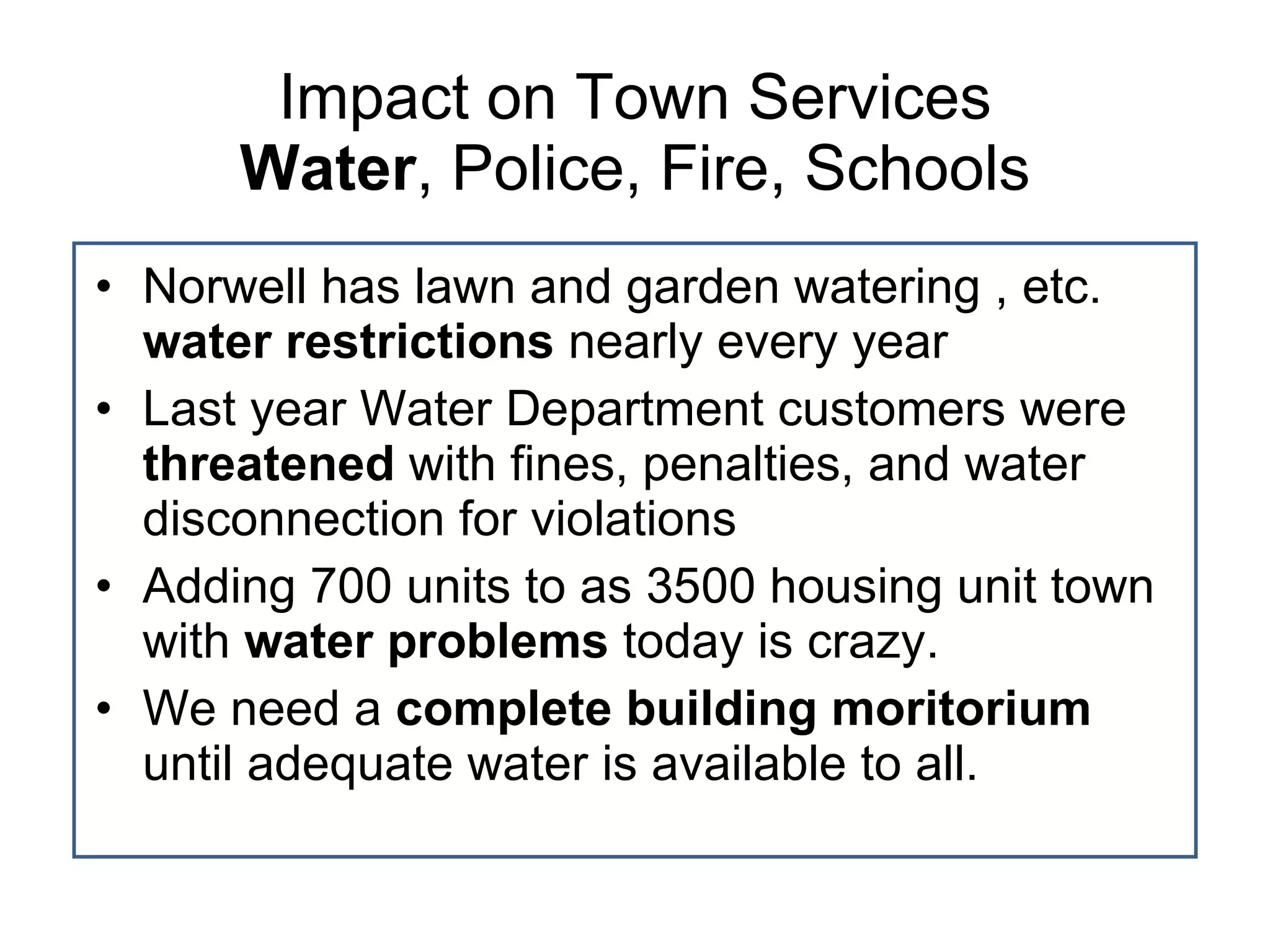 Impact on Town Services Water , Police, Fire, Schools Norwell has lawn and garden watering , etc.  water restrictions  nearly every year Last year Water Department customers were  threatened  with fines, penalties, and water disconnection for violations Adding 700 units to as 3500 housing unit town with  water problems  today is crazy. We need a  complete building moritorium  until adequate water is available to all. 