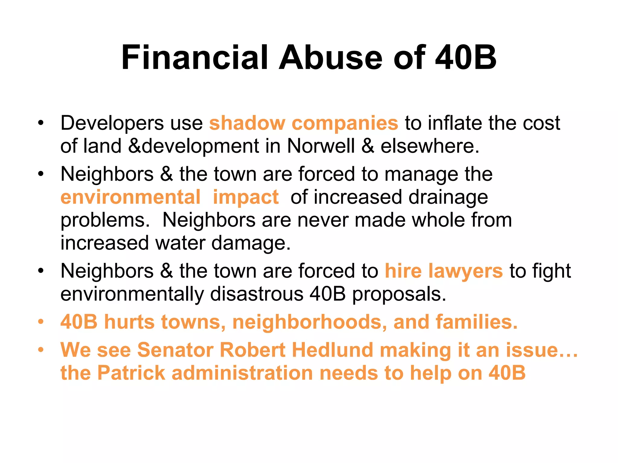 Financial Abuse of 40B Developers use  shadow companies  to inflate the cost of land &development in Norwell & elsewhere. Neighbors & the town are forced to manage the  environmental  impact  of increased drainage problems.  Neighbors are never made whole from increased water damage. Neighbors & the town are forced to  hire lawyers  to fight environmentally disastrous 40B proposals. 40B hurts towns, neighborhoods, and families. We see Senator Robert Hedlund making it an issue… the Patrick administration needs to help on 40B 